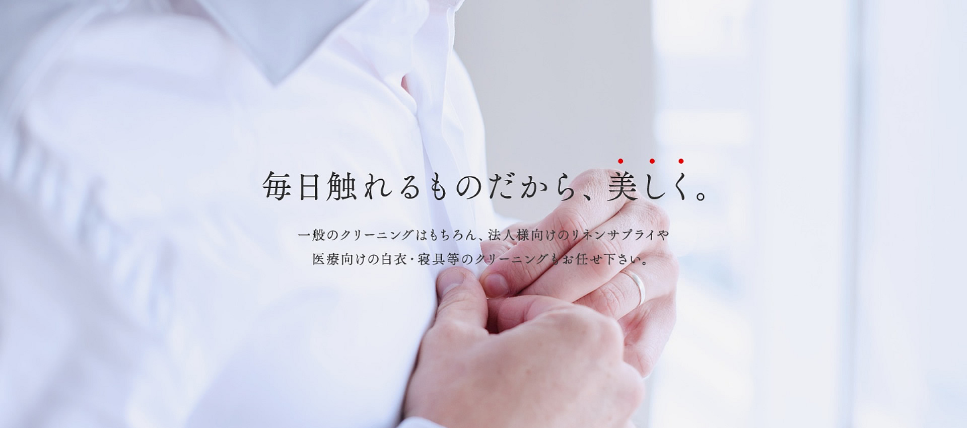 毎日触れるものだから、美しく。一般向けのクリーニングはもちろん、法人様向けのリネンサプライや医療向けの白衣・寝具等のクリーニングもお任せください。